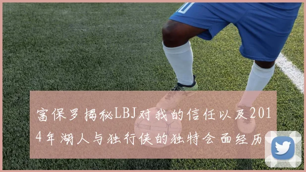 富保罗揭秘LBJ对我的信任以及2014年湖人与独行侠的独特会面经历