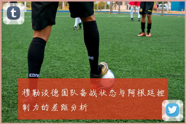 穆勒谈德国队备战状态与阿根廷控制力的差距分析