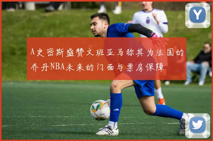 A史密斯盛赞文班亚马称其为法国的乔丹NBA未来的门面与票房保障