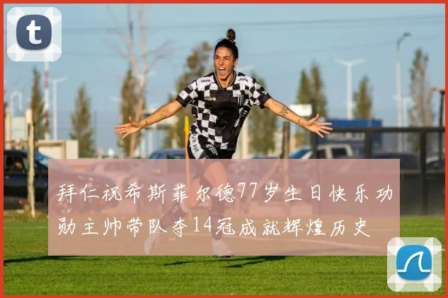 拜仁祝希斯菲尔德77岁生日快乐功勋主帅带队夺14冠成就辉煌历史