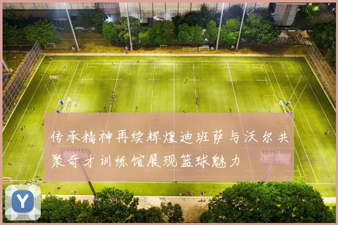 传承精神再续辉煌迪班萨与沃尔共聚奇才训练馆展现篮球魅力