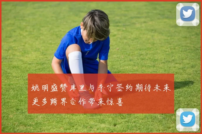 姚明盛赞库里与李宁签约期待未来更多跨界合作带来惊喜