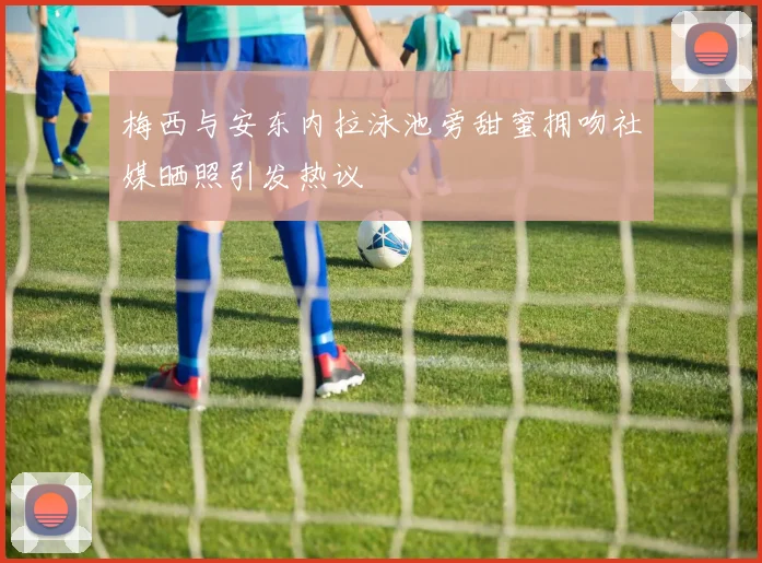 梅西与安东内拉泳池旁甜蜜拥吻社媒晒照引发热议