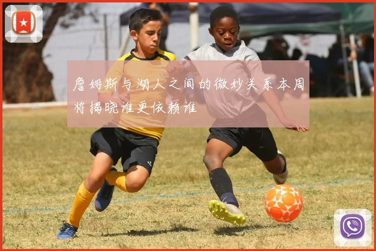 詹姆斯与湖人之间的微妙关系本周将揭晓谁更依赖谁