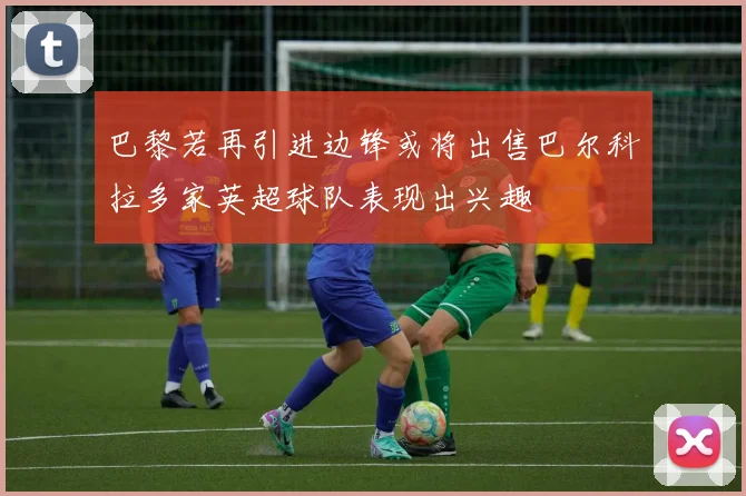 巴黎若再引进边锋或将出售巴尔科拉多家英超球队表现出兴趣