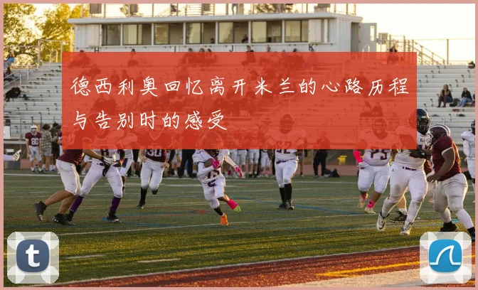 德西利奥回忆离开米兰的心路历程与告别时的感受