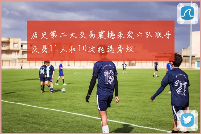 历史第二大交易震撼来袭六队联手交易11人和10次轮选秀权