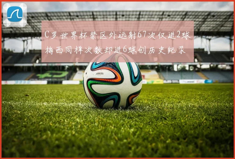 C罗世界杯禁区外远射67次仅进2球梅西同样次数却进6球创历史纪录